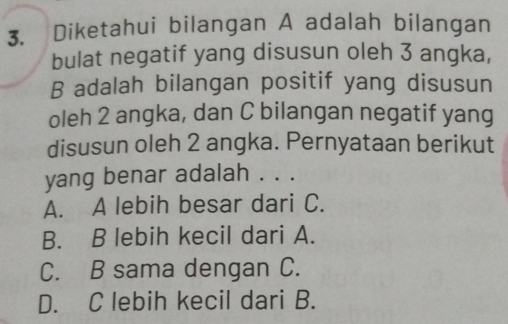 Diketahui bilangan A adalah bilangan
bulat negatif yang disusun oleh 3 angka,
B adalah bilangan positif yang disusun
oleh 2 angka, dan C bilangan negatif yang
disusun oleh 2 angka. Pernyataan berikut
yang benar adalah . . .
A. A lebih besar dari C.
B. B lebih kecil dari A.
C. B sama dengan C.
D. C lebih kecil dari B.