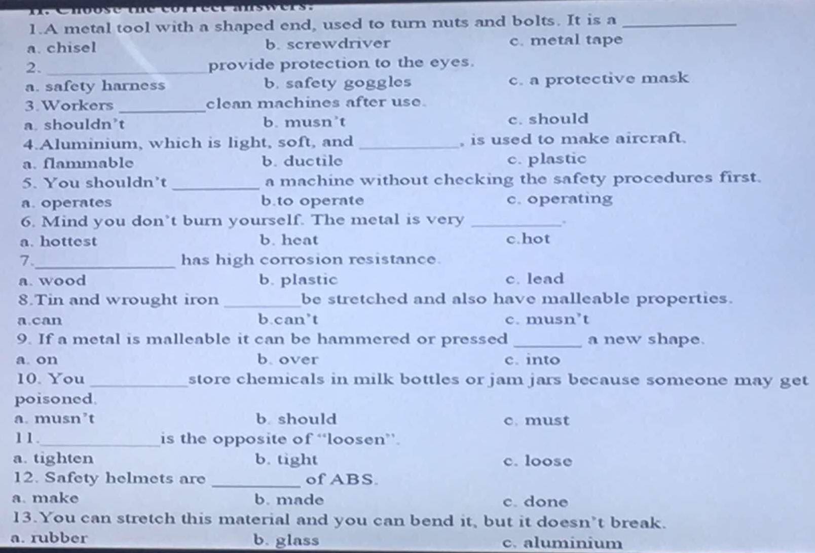 A metal tool with a shaped end, used to turn nuts and bolts. It is a_
a. chisel b. screwdriver c. metal tape
2. _provide protection to the eyes.
a. safety harness b. safety goggles c. a protective mask
3.Workers _clean machines after use.
a. shouldn’t b. musn’t c. should
4.Aluminium, which is light, soft, and _, is used to make aircraft.
a. flammable b. ductile c. plastic
5. You shouldn’t _a machine without checking the safety procedures first.
a. operates b.to operate c. operating
6. Mind you don’t burn yourself. The metal is very_
.
a. hottest b. heat c.hot
_
7. has high corrosion resistance.
a. wood b. plastic c. lead
8.Tin and wrought iron _be stretched and also have malleable properties.
a.can b.can’t c. musn’t
9. If a metal is malleable it can be hammered or pressed _a new shape.
a. on b. over c. into
10. You _store chemicals in milk bottles or jam jars because someone may get
poisoned
a. musn’t b should c. must
11._ is the opposite of “loosen”.
a. tighten b. tight c. loose
12. Safety helmets are _of ABS.
a. make b. made c. done
13.You can stretch this material and you can bend it, but it doesn’t break.
a. rubber b. glass c. aluminium