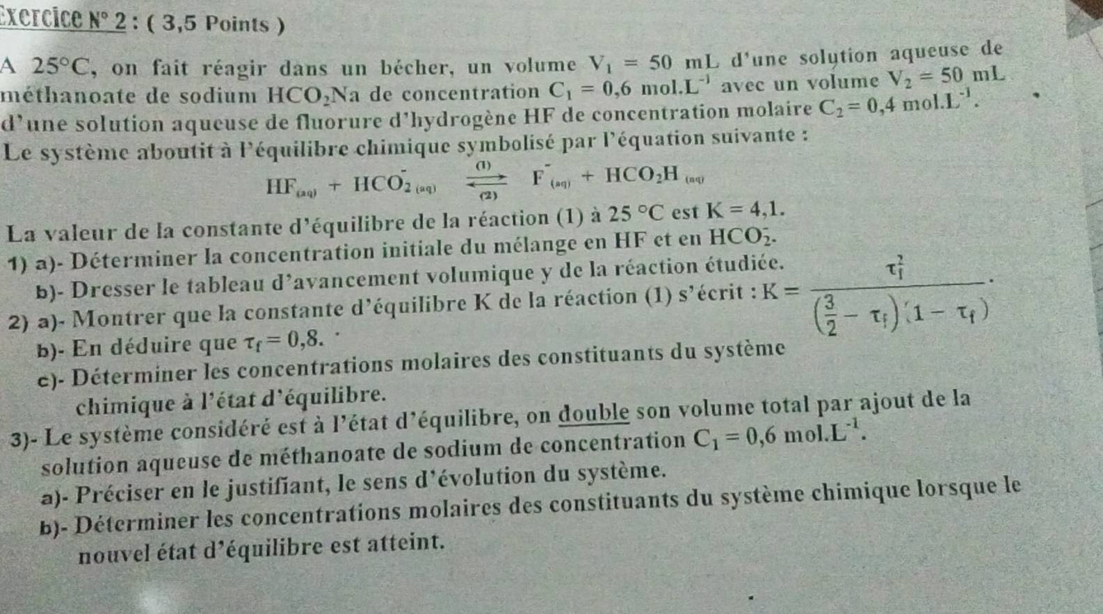 Exercice N° 2 : ( 3,5 Points )
A 25°C , on fait réagir dans un bécher, un volume V_1=50mL L d'une solytion aqueuse de
méthanoate de sodium HCO_2Na de concentration C_1=0,6mol.L^(-1) avec un volume V_2=50mL
d’une solution aqueuse de fluorure d’hydrogène HF de concentration molaire C_2=0,4mol· L^(-1).
Le système aboutit à l'équilibre chimique symbolisé par l'équation suivante :
HF_(aq)+HCO_(2(aq))^- frac (I)
La valeur de la constante d'équilibre de la réaction (1) à 25°C est K=4,1.
1) a)- Déterminer la concentration initiale du mélange en HF et en HCO_2^(-.
B)- Dresser le tableau d'avancement volumique y de la réaction étudiée.
2) a)- Montrer que la constante d'équilibre K de la réaction (1) : S écrit : K=frac (tau _1)^2)( 3/2 -tau _f)'(1-tau _f)·
b)- En déduire que tau _f=0,8.
e)- Déterminer les concentrations molaires des constituants du système
chimique à l'état d'équilibre.
3)- Le système considéré est à l'état d'équilibre, on double son volume total par ajout de la
solution aqueuse de méthanoate de sodium de concentration C_1=0,6mol.L^(-1).
a)- Préciser en le justifiant, le sens d'évolution du système.
B)- Déterminer les concentrations molaires des constituants du système chimique lorsque le
nouvel état d'équilibre est atteint.