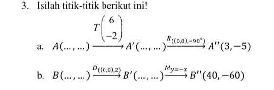 Isilah titik-titik berikut ini! 
a. beginarrayr T(6) A(...,...) hline endarray beginarrayr R(...,...)beginarrayr R(0.0).-90°) A'(3,-5)endarray
b. B(...,...)xrightarrow D_((0,0),2)B'(...,...)xrightarrow M_y=-xB''(40,-60)