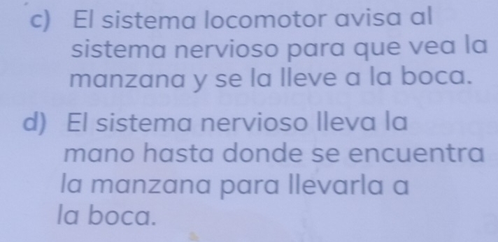 El sistema locomotor avisa al 
sistema nervioso para que vea la 
manzana y se la lleve a la boca. 
d) El sistema nervioso lleva la 
mano hasta donde se encuentra 
la manzana para llevarla a 
la boca.