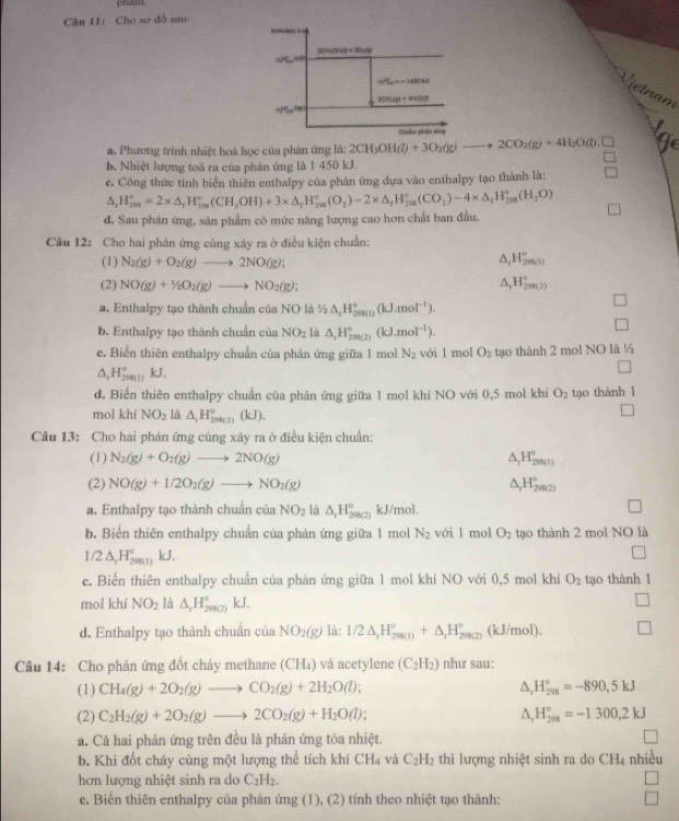 plsimn
Câu II: Cho sơ đồ sau:
Vietnam
a. Phương trình nhiệt hoá học của phản ứng là: 2 2CH_3OH(l)+3O_2(g)to 2CO_2(g)+4H_2O(l).□ ge
b. Nhiệt lượng toả ra của phân ứng là 1 450 kJ.
c. Công thức tính biển thiên enthalpy của phản ứng dựa vào enthalpy tạo thành là:
△ _rH_(200)°=2* △ _rH_(200)°(CH_3OH)+3* △ _rH_(200)°(O_2)-2* △ _rH_(200)°(CO_2)-4* △ _rH_(2001)°(H_20O)
d. Sau phân ứng, sản phẩm có mức năng lượng cao hơn chất ban đầu.
Câu 12: Cho hai phân ứng cũng xây ra ở điều kiện chuẩn:
(1) N_2(g)+O_2(g)to 2NO(g);
△ _cH_(298(1))°
(2) NO(g)+1/2O_2(g)to NO_2(g); △ _1H_2^((circ)
a. Enthalpy tạo thành chuẩn của NO là 1/2△ _2)H_(20)°,(kJ.mol^(-1)).
b. Enthalpy tạo thành chuẩn của NO_2 là △ _1H_(29)°,(kJ.mol^(-1)).
e. Biến thiên enthalpy chuẩn của phản ứng giữa 1 mol N_2 với l mol O_2 tạo thành 2 mol NO là ½
△ _1H_2^((circ) kJ.
d. Biến thiên enthalpy chuẩn của phản ứng giữa 1 mol khí NO với 0,5 mol khí O_2) tạo thành 1
mol khí NO_2 là △ _1H_(200(2))°(kJ)
□
Câu 13: Cho hai phản ứng cùng xây ra ở điều kiện chuẩn:
(1) N_2(g)+O_2(g)to 2NO(g) △ _1H_(299(1))^o
(2) NO(g)+1/2O_2(g)to NO_2(g) △ _rH_(29029)°
a. Enthalpy tạo thành chuẩn của NO_2 là △ _1H_(2002))° kJ/mol.
b. Biển thiên enthalpy chuẩn của phán ứng giữa 1 mol N_2 với l mol O_2 tạo thành 2 mol NO là
1/2△ ,H_(200(l))°kJ.
c. Biến thiên enthalpy chuẩn của phản ứng giữa 1 mol khí NO với 0,5 mol khí O_2 tạo thành 1
mol khí NO_2 là △ _rH_(298(2))° kJ.
d. Enthalpy tạo thành chuẩn ciaNO_2(g) là: 1/2△ ,H_(298(1))°+△ _1H_(298(2))° (kJ/mol). □
Cầu 14: Cho phản ứng đốt cháy methane (CH₄) và acetylene (C_2H_2) như sau:
(1) CH_4(g)+2O_2(g)to CO_2(g)+2H_2O(l); △ _rH_(258)°=-890,5kJ
(2) C_2H_2(g)+2O_2(g)to 2CO_2(g)+H_2O(l); △ _rH_(298)^o=-1300,2kJ
a. Cá hai phản ứng trên đều là phản ứng tỏa nhiệt.
b. Khi đốt cháy cùng một lượng thể tích khí CH4 và C_2H_2 thì lượng nhiệt sinh ra do CH4 nhiều
hơn lượng nhiệt sinh ra do C_2H_2. □
c. Biến thiên enthalpy của phản ứng (1), (2) tính theo nhiệt tạo thành: □