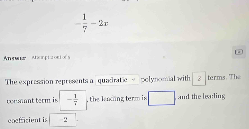 - 1/7 -2x
4 
Answer Attempt 2 out of 5 
The expression represents a quadratic polynomial with 2 terms. The 
constant term is - 1/7  , the leading term is □° , and the leading 
coefficient is -2