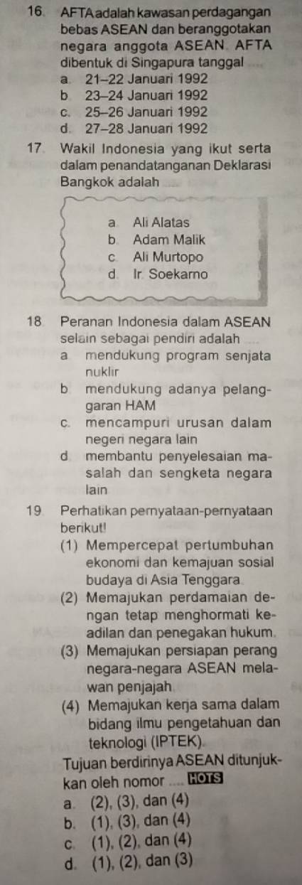 AFTA adalah kawasan perdagangan
bebas ASEAN dan beranggotakan
negara anggota ASEAN AFTA
dibentuk di Singapura tanggal
a 21-22 Januari 1992
b 23-24 Januari 1992
c. 25-26 Januari 1992
d 27 - 28 Januan 1992
17. Wakil Indonesia yang ikut serta
dalam penandatanganan Deklarasi
Bangkok adalah
a Ali Alatas
b Adam Malik
c. Ali Murtopo
d Ir Soekarno
18 Peranan Indonesia dalam ASEAN
selain sebagai pendiri adalah
a mendukung program senjata
nuklir
b mendukung adanya pelang-
garan HAM
c. mencampuri urusan dalam
negeri negara lain
d membantu penyelesaian ma-
salah dan sengketa negara
lain
19 Perhatikan pernyataan-pernyataan
berikut!
(1) Mempercepat pertumbuhan
ekonomi dan kemajuan sosial
budaya di Asia Tenggara
(2) Memajukan perdamaian de-
ngan tetap menghormati ke
adilan dan penegakan hukum.
(3) Memajukan persiapan perang
negara-negara ASEAN mela-
wan penjajah
(4) Memajukan kerja sama dalam
bidang ilmu pengetahuan dan
teknologi (IPTEK)
Tujuan berdirinya ASEAN ditunjuk-
kan oleh nomor .... Hors
a. (2), (3), dan (4)
b. (1), (3), dan (4)
c. (1), (2), dan (4)
d. (1), (2), dan (3)