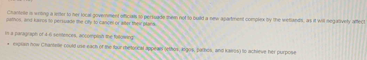 Chantelle is writing a letter to her local government officials to persuade them not to build a new apartment complex by the wetlands, as it will negatively affect 
pathos, and kairos to persuade the city to cancel or alter their plans. 
In a paragraph of 4-6 sentences, accomplish the following' 
explain how Chantelle could use each of the four rhetorical appeals (ethos, logos, pathos, and kairos) to achieve her purpose