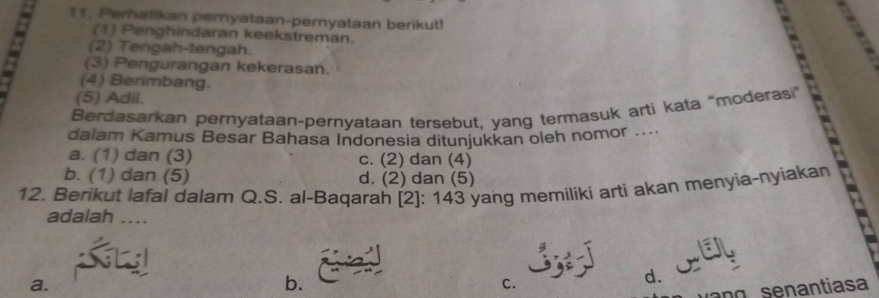 Perhatikan pernyataan-pemyataan berikut!
(1) Penghindaran keekstreman.
8
(2) Tengah-tengah.
(3) Pengurangan kekerasan.
(4) Berimbang.
Berdasarkan pernyataan-pernyataan tersebut, yang termasuk arti kata “moderasi” A
(5) Adil.
dalam Kamus Besar Bahasa Indonesia ditunjukkan oleh nomor .....
a. (1) dan (3) c. (2) dan (4)
b. (1) dan (5) d. (2) dan (5)
12. Berikut lafal dalam Q.S. al-Baqarah [2]: 143 yang memiliki arti akan menyia-nyiakan
adalah ....
a.
b.
C.
d.
n se a n tia s