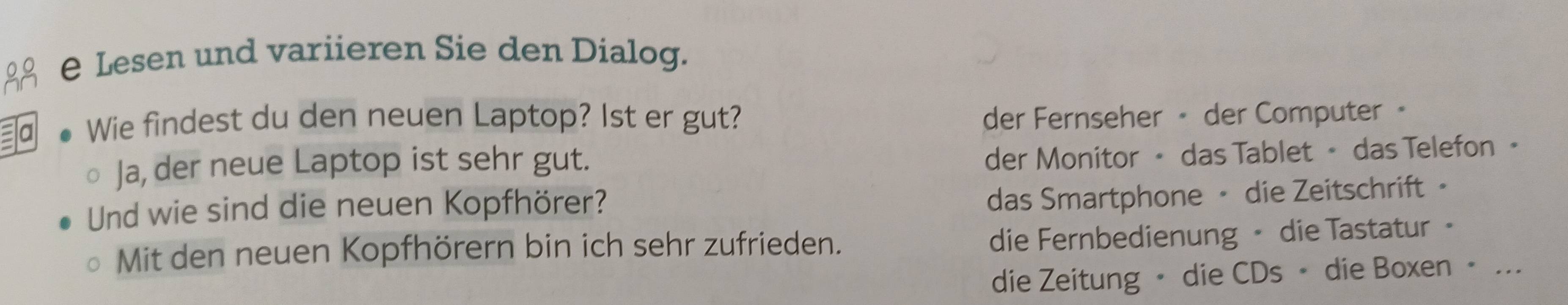 Lesen und variieren Sie den Dialog.
a Wie findest du den neuen Laptop? Ist er gut? der Fernseher • der Computer 。
Ja, der neue Laptop ist sehr gut.
der Monitor • das Tablet • das Telefon •
Und wie sind die neuen Kopfhörer?
das Smartphone - die Zeitschrift ·
Mit den neuen Kopfhörern bin ich sehr zufrieden.
die Fernbedienung - die Tastatur 。
die Zeitung • die CDs • die Boxen • ...