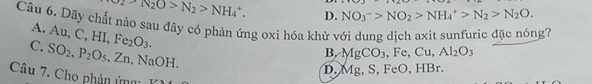 O_2-N_2O>N_2>NH_4^(+.
D. NO_3^->NO_2)>NH_4^(+>N_2)>N_2O. 
Câu 6. Dãy chất nào sau đây có phản ứng oxi hóa khử với dung dịch axit sunfuric đặc nóng?
A. Au, C, HI, Fe_2O_3.
C. SO_2, P_2O_5, Zn, NaOH.
B. MgCO_3, Fe, Cu, Al_2O_3
D. Mg, S S, FeO, HBr.
Câu 7. Cho phản ứng: