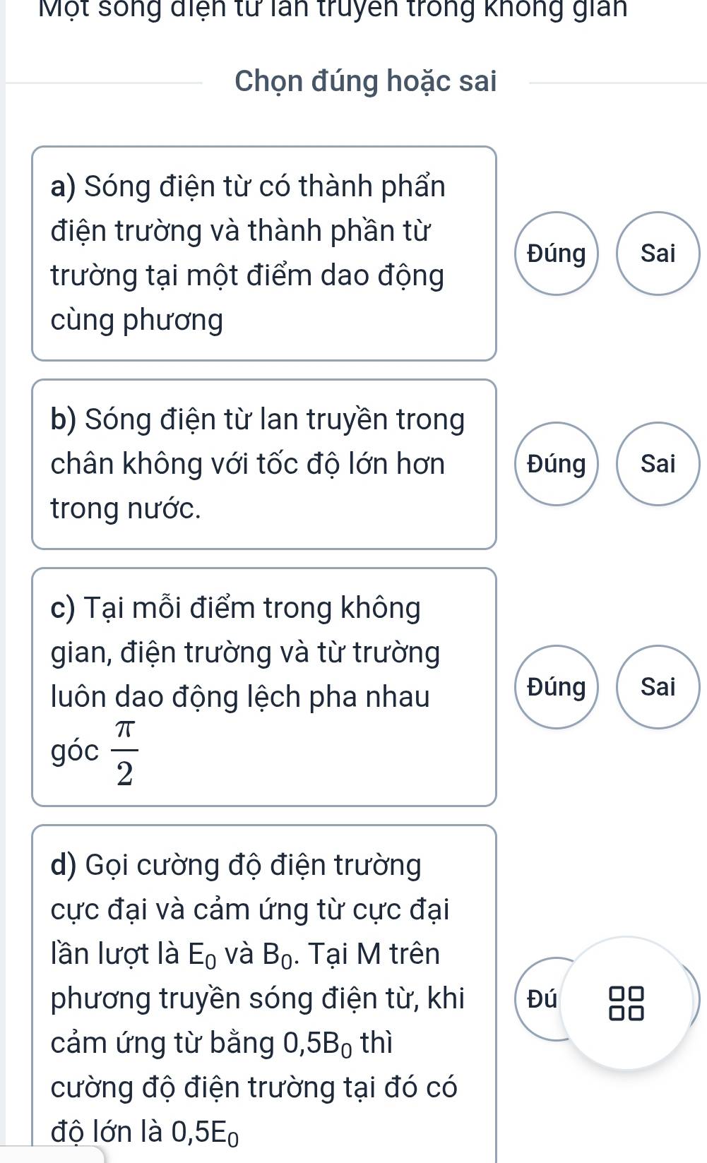 Một sống điện tử lấn truyền trong không gian 
Chọn đúng hoặc sai 
a) Sóng điện từ có thành phẩn 
điện trường và thành phần từ 
Đúng Sai 
trường tại một điểm dao động 
cùng phương 
b) Sóng điện từ lan truyền trong 
chân không với tốc độ lớn hơn Đúng Sai 
trong nước. 
c) Tại mỗi điểm trong không 
gian, điện trường và từ trường 
luôn dao động lệch pha nhau 
Đúng Sai 
góc  π /2 
d) Gọi cường độ điện trường 
cực đại và cảm ứng từ cực đại 
lần lượt là E_0 và B_0. Tại M trên 
phương truyền sóng điện từ, khi Đú 
cảm ứng từ bằng 0, 5B_0 thì 
cường độ điện trường tại đó có 
độ lớn là 0, 5E0