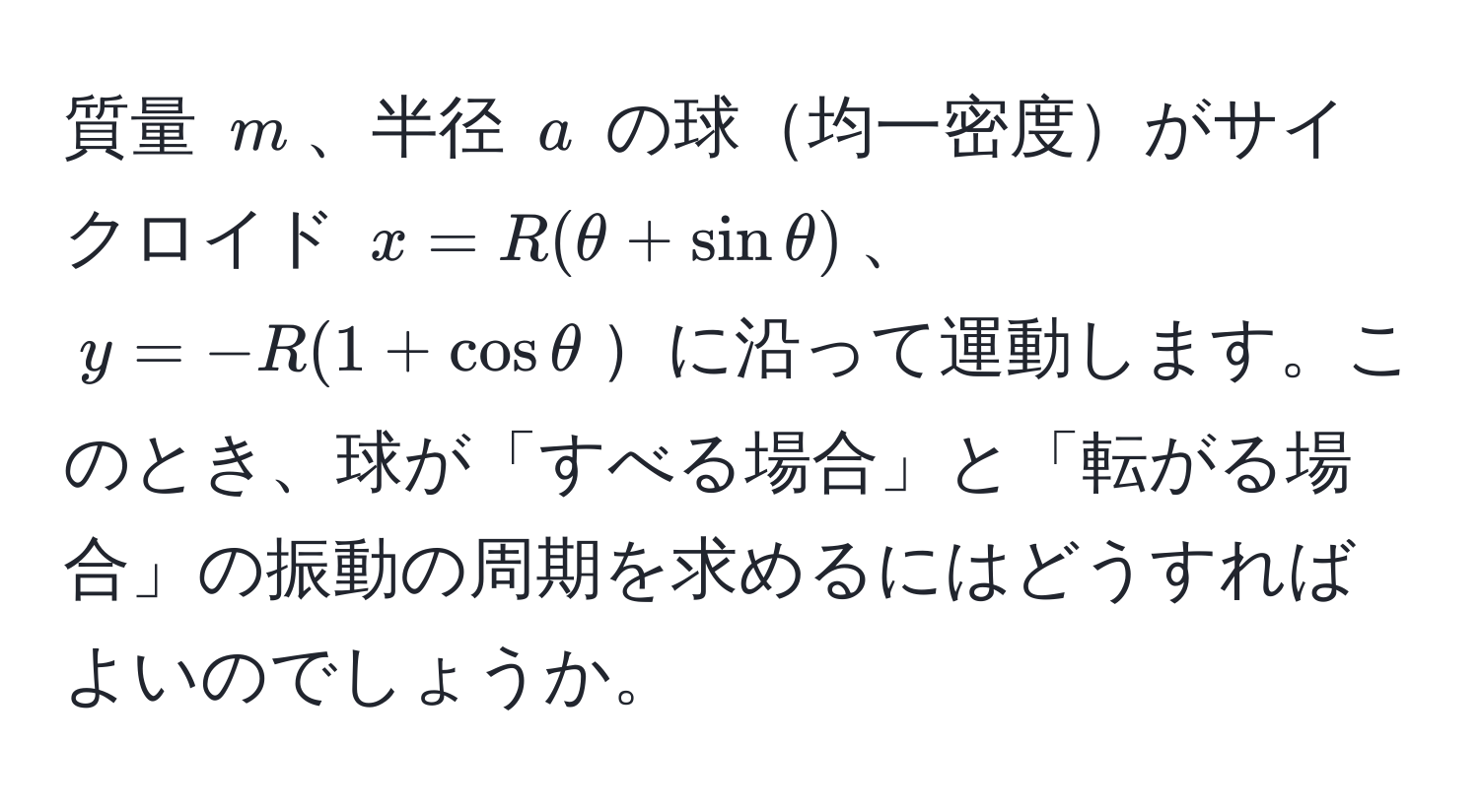 質量 $m$、半径 $a$ の球均一密度がサイクロイド $x = R(θ + sinθ)$、$y = -R(1 + cosθ$に沿って運動します。このとき、球が「すべる場合」と「転がる場合」の振動の周期を求めるにはどうすればよいのでしょうか。