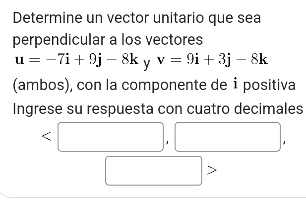 Determine un vector unitario que sea 
perpendicular a los vectores
u=-7i+9j-8k y v=9i+3j-8k
(ambos), con la componente de ⅰ positiva 
Ingrese su respuesta con cuatro decimales 
(□)^^circ 