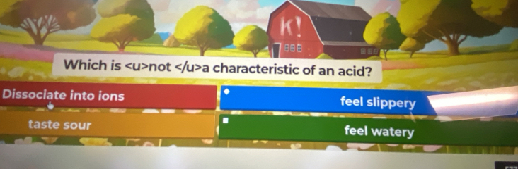 K!
# = =
Which is not a characteristic of an acid?
Dissociate into ions feel slippery
.
taste sour feel watery