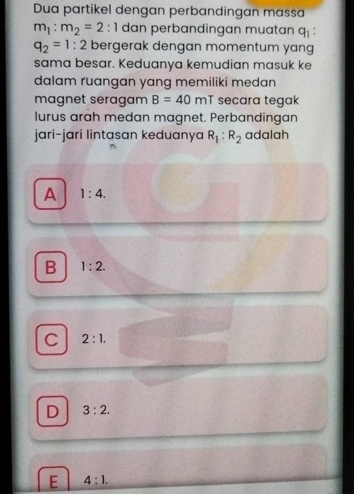 Dua partikel dengan perbandingan massa
m_1:m_2=2:1 dan perbandingan muatan q_1
q_2=1:2 bergerak dengan momentum yang
sama besar. Keduanya kemudian masuk ke
dalam ruangan yang memiliki medan
magnet seragam B=40 m^- secara tegak
lurus arah medan magnet. Perbandingan
jari-jari lintasan keduanya R_1:R_2 adalah
A 1:4.
B 1:2.
C 2:1.
D 3:2.
E 4:1.