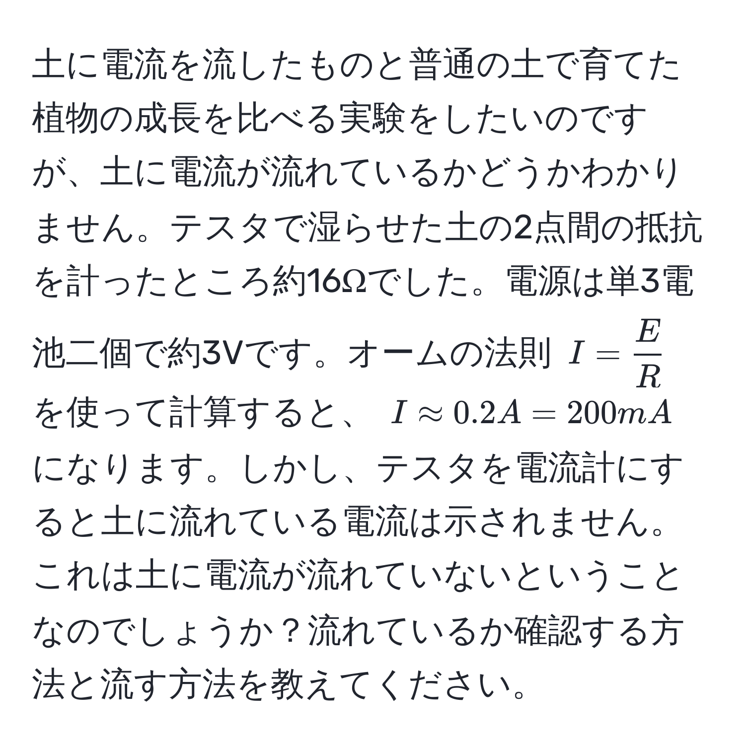 土に電流を流したものと普通の土で育てた植物の成長を比べる実験をしたいのですが、土に電流が流れているかどうかわかりません。テスタで湿らせた土の2点間の抵抗を計ったところ約16Ωでした。電源は単3電池二個で約3Vです。オームの法則 (I =  E/R ) を使って計算すると、 (I approx 0.2A = 200mA) になります。しかし、テスタを電流計にすると土に流れている電流は示されません。これは土に電流が流れていないということなのでしょうか？流れているか確認する方法と流す方法を教えてください。