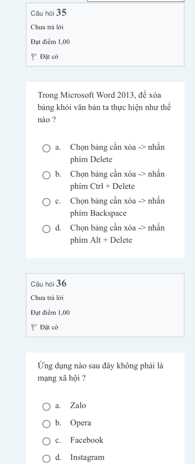 Câu hỏi 35
Chưa trả lời
Đạt điểm 1,00
Đặt cờ
Trong Microsoft Word 2013, để xóa
bảng khỏi văn bản ta thực hiện như thế
nào ?
a. Chọn bảng cần xóa -> nhấn
phím Delete
b. Chọn bảng cần xóa -> nhấn
phím Ctrl + Delete
c. Chọn bảng cần xóa -> nhấn
phím Backspace
d. Chọn bảng cần xóa -> nhấn
phím Alt + Delete
Câu hỏi 36
Chưa trả lời
Đạt điểm 1,00
◤ Đặt cờ
Ứng dụng nào sau đây không phải là
mạng xã hội ?
a. Zalo
b. Opera
c. Facebook
d. Instagram