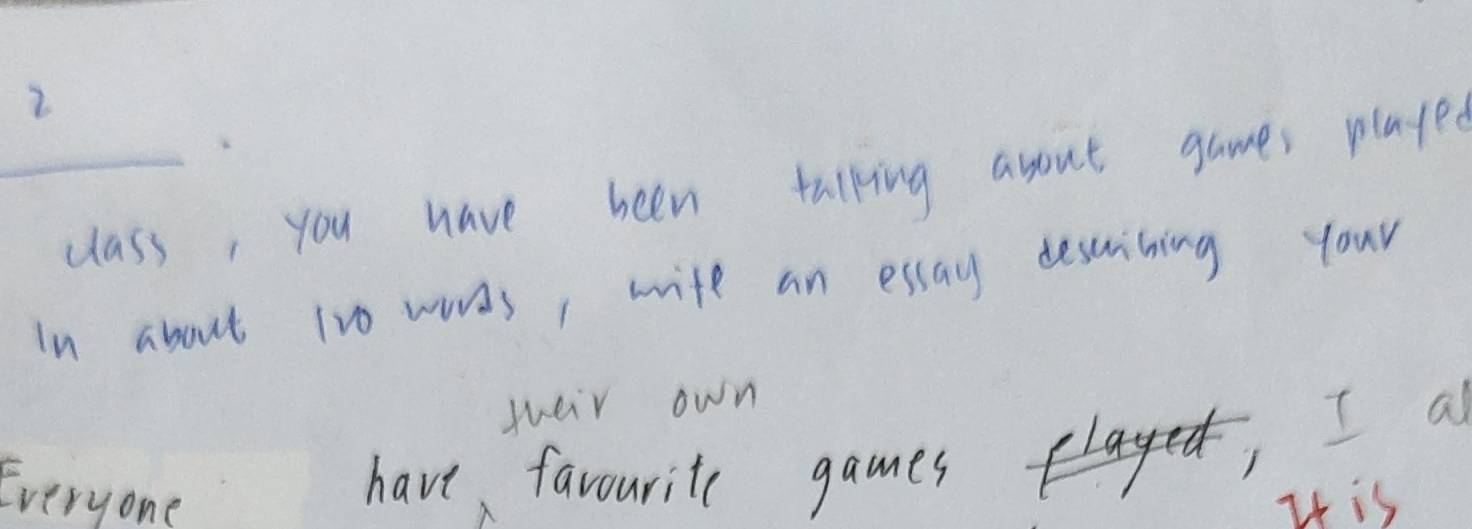 2 
_class, you have been talking asout games played 
In about 1vo wards, wife an essay descrining your 
sueir own 
have favourite games, I a 
Everyone I is