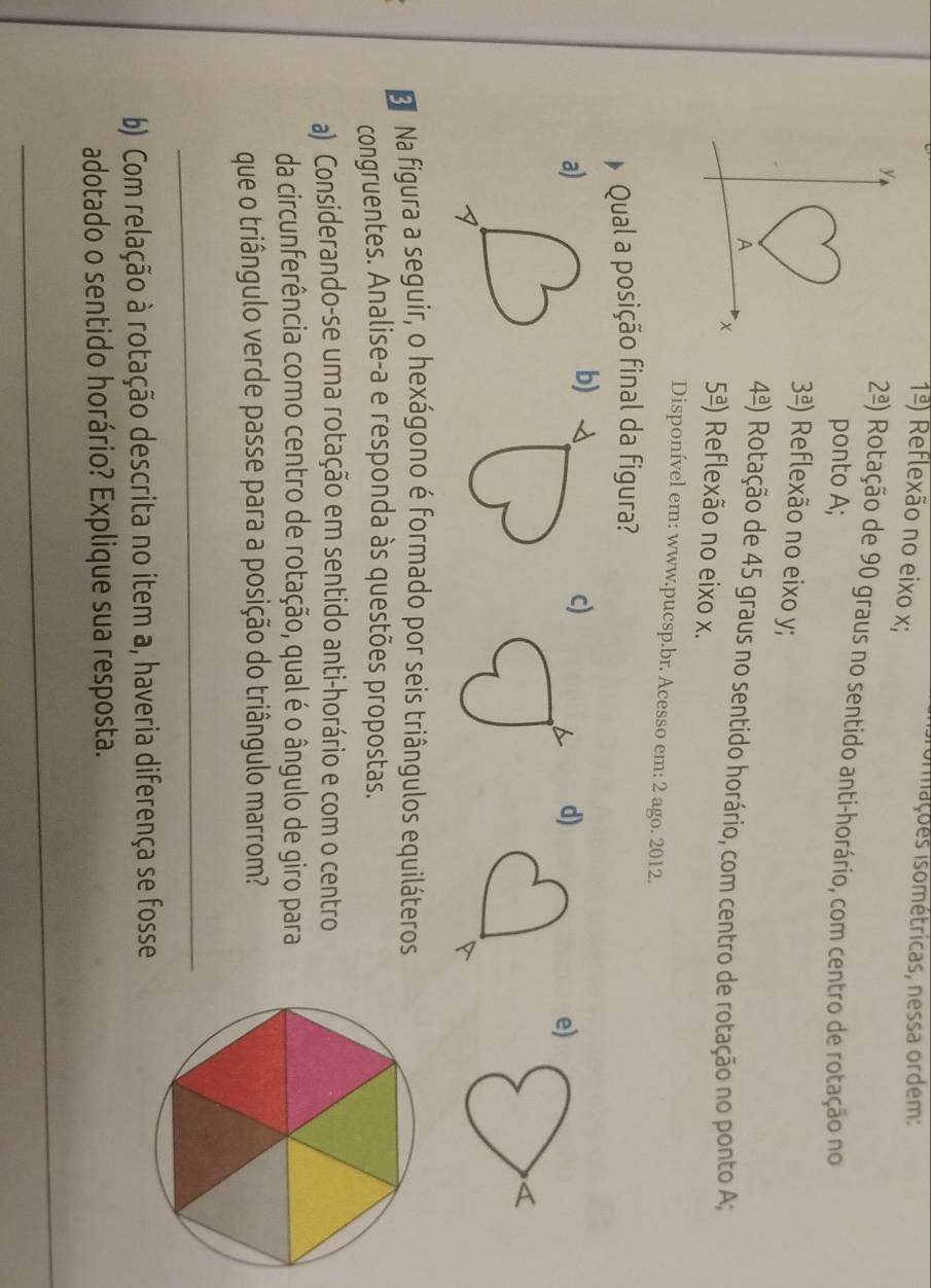 sormações isométricas, nessa ordem:
1frac a) Reflexão no eixo x;
2^(_ a)) Rotação de 90 graus no sentido anti-horário, com centro de rotação no
ponto A;
3frac a) Reflexão no eixo y;
4frac a) Rotação de 45 graus no sentido horário, com centro de rotação no ponto A;
5frac a) Reflexão no eixo x.
Disponível em: www.pucsp.br. Acesso em: 2 ago. 2012.
Qual a posição final da figura?
a)
b)
c) d)e)
D Na figura a seguir, o hexágono é formado por seis triângulos equiláteros
congruentes. Analise-a e responda às questões propostas.
a) Considerando-se uma rotação em sentido anti-horário e com o centro
da circunferência como centro de rotação, qual é o ângulo de giro para
que o triângulo verde passe para a posição do triângulo marrom?
_
b) Com relação à rotação descrita no item a, haveria diferença se fosse
adotado o sentido horário? Explique sua resposta.
_