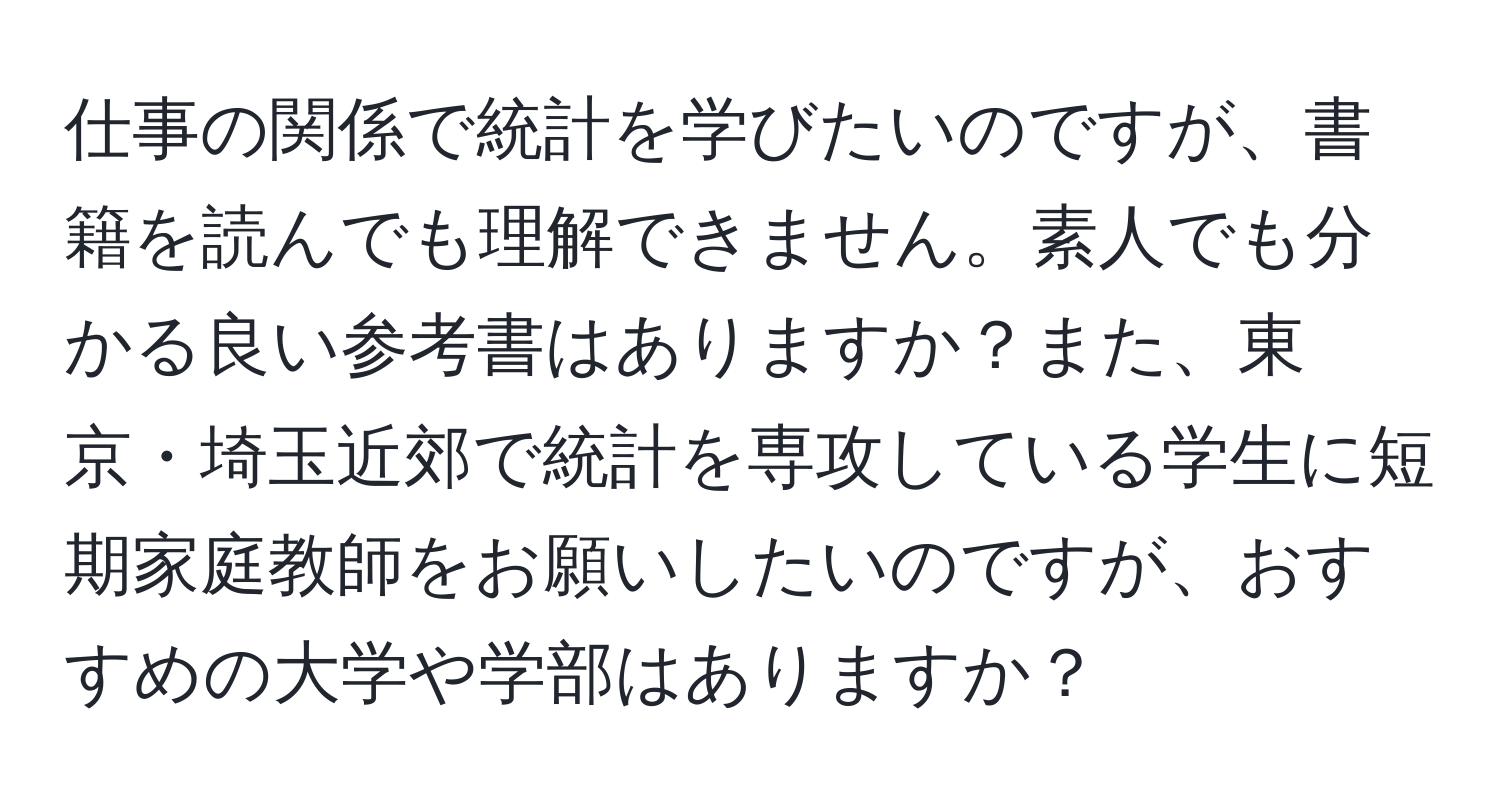 仕事の関係で統計を学びたいのですが、書籍を読んでも理解できません。素人でも分かる良い参考書はありますか？また、東京・埼玉近郊で統計を専攻している学生に短期家庭教師をお願いしたいのですが、おすすめの大学や学部はありますか？