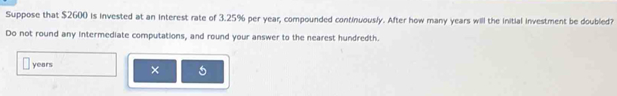 Suppose that $2600 is invested at an interest rate of 3.25% per year, compounded continuously. After how many years will the initial investment be doubled? 
Do not round any intermediate computations, and round your answer to the nearest hundredth.
years
×