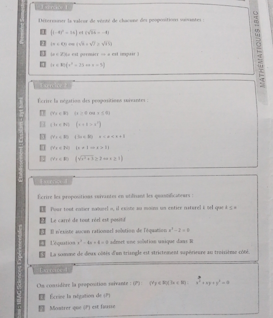 ercic 
Déterminer la valeur de vérité de chacune des propositions suivantes :
((-4)^2=16) ct (sqrt(16)=-4)
92 (π ∈ Q) ou (sqrt(8)+sqrt(7)≥ sqrt(15))
(a∈ Z) a est premier → « est impair )
(x∈ R)(x^2-25 6 x=5)
Exercice 2 
É 
Écrire la négation des propositions suivantes :
(Yx∈ R) (x≥ 0 041 x≤ 0)
2 (-1x∈ N) (x+1>x^2)
3 (forall x∈ R) (3a∈ R)x
(forall x∈ N) (x!= 1Rightarrow x>1)
(forall x∈ R) (sqrt(x^2+3)≥ 2cos x≥ 1)
n Exercice 3 
Écrire les propositions suivantes en utilisant les quantificateurs : 
1 Pour tout entier naturel n, il existe au moins un entier naturel k tel que k≤ n
Le carré de tout réel est positif 
€ Il n'existe aucun rationnel solution de l'équation x^2-2=0
4 L'équation x^2-4x+4=0 admet une solution unique dans R 
5 La somme de deux côtés d'un triangle est strictement supérieure au troisième côté. 
Exercice 4 
On considère la proposition suivante : (P) : (forall y∈ R)(exists x∈ R):x^2+xy+y^2=0
1 Écrire la négation de (P) 
2 Montrer que (P) est fausse