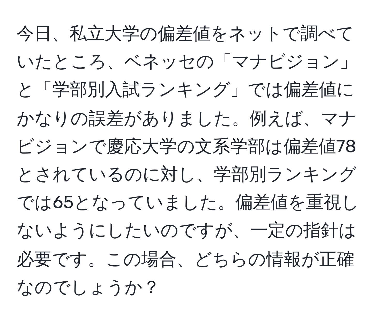 今日、私立大学の偏差値をネットで調べていたところ、ベネッセの「マナビジョン」と「学部別入試ランキング」では偏差値にかなりの誤差がありました。例えば、マナビジョンで慶応大学の文系学部は偏差値78とされているのに対し、学部別ランキングでは65となっていました。偏差値を重視しないようにしたいのですが、一定の指針は必要です。この場合、どちらの情報が正確なのでしょうか？