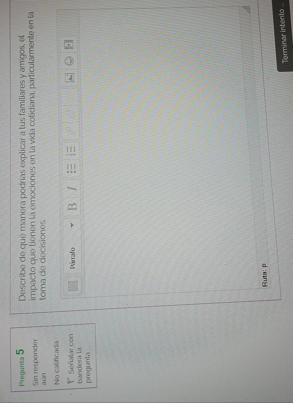 Pregunta 5 Describe de qué manera podrías explicar a tus familiares y amigos, el 
Sin responder impacto que tienen la emociones en la vida cotidiana, particularmente en la 
aún toma de decisiones. 
No calificada 
◤ Señalar con Párrafo I 
B 
bandera la 
pregunta 
Ruta: p 
Terminar intento ...