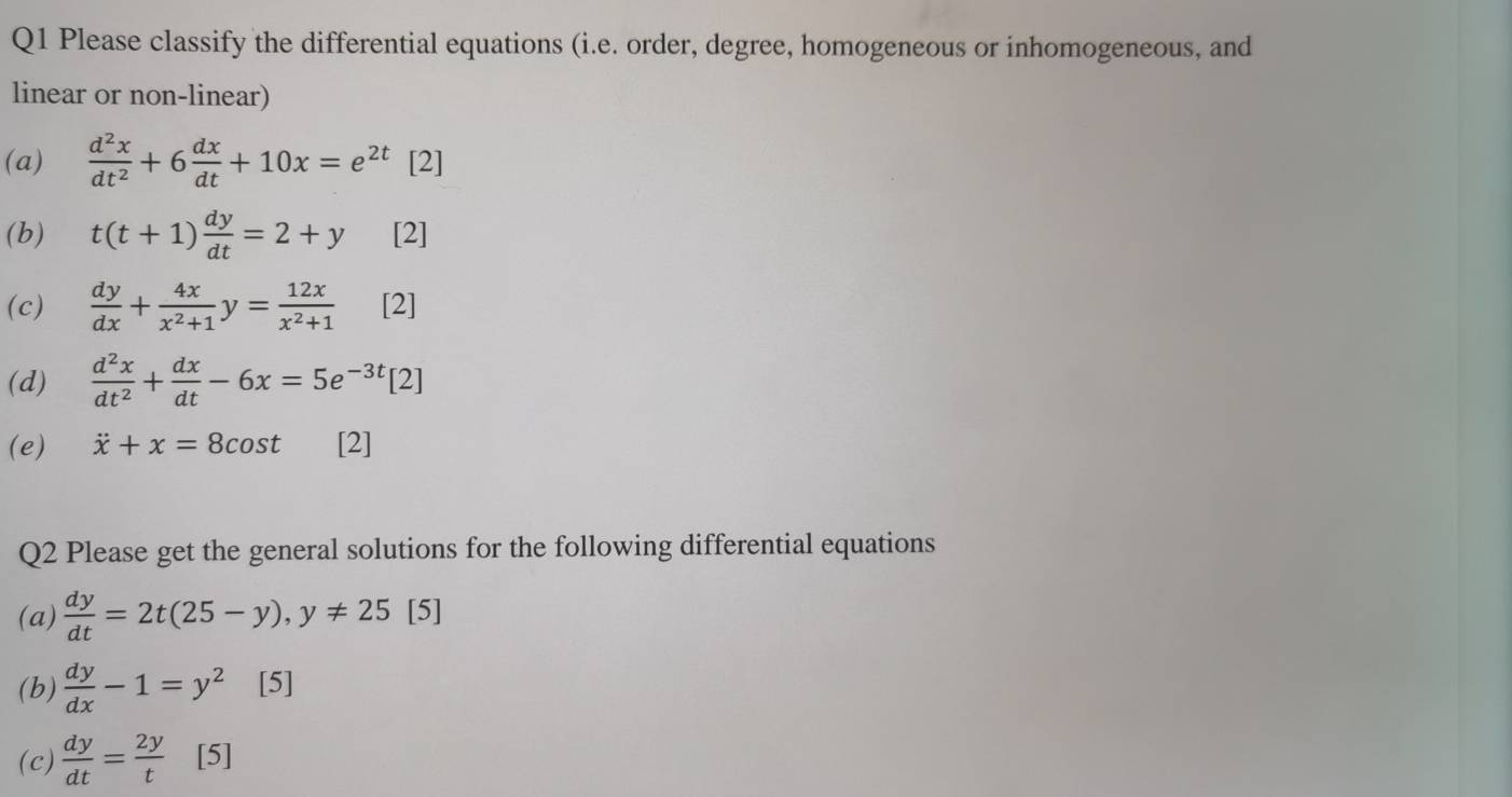 Please classify the differential equations (i.e. order, degree, homogeneous or inhomogeneous, and 
linear or non-linear) 
(a)  d^2x/dt^2 +6 dx/dt +10x=e^(2t) [2] 
(b) t(t+1) dy/dt =2+y [2] 
(c)  dy/dx + 4x/x^2+1 y= 12x/x^2+1  [2] 
(d)  d^2x/dt^2 + dx/dt -6x=5e^(-3t)[2]
(e) dot x+x=8cos t [2] 
Q2 Please get the general solutions for the following differential equations 
(a)  dy/dt =2t(25-y), y!= 25[5]
(b)  dy/dx -1=y^2 [5] 
(c)  dy/dt = 2y/t  [5]