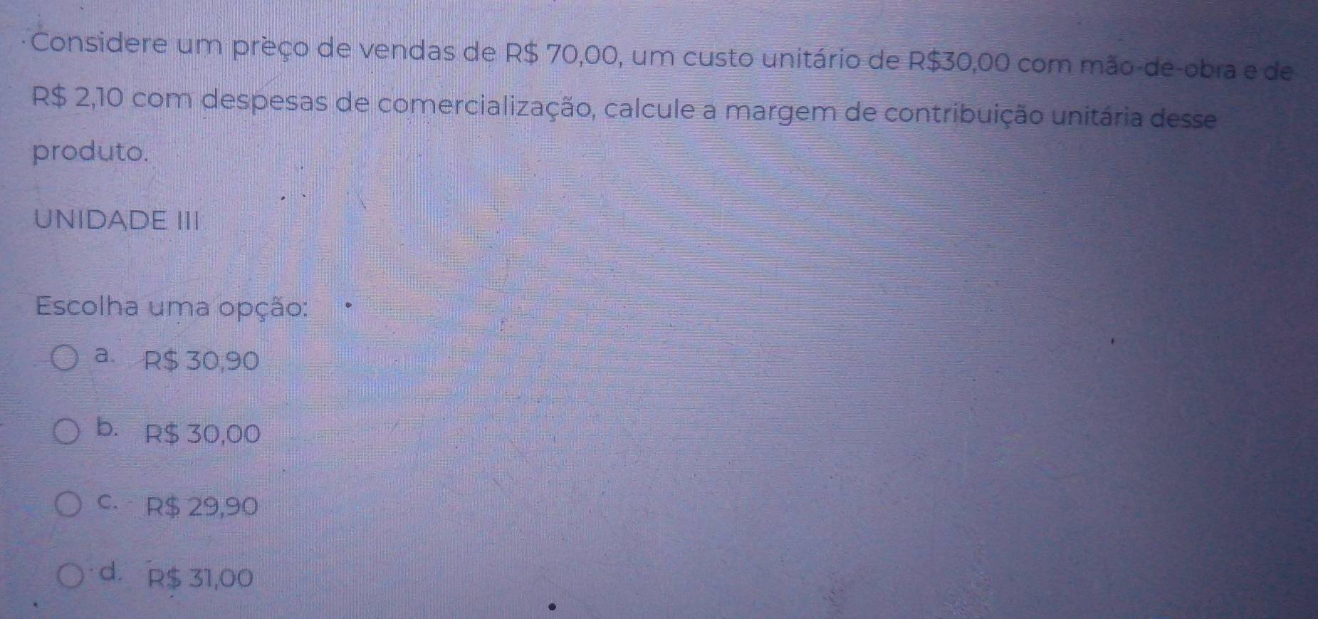 Considere um preço de vendas de R$ 70,00, um custo unitário de R$30,00 com mão-de-obra e de
R$ 2,10 com despesas de comercialização, calcule a margem de contribuição unitária dese
produto.
UNIDADE III
Escolha uma opção:
a. R$ 30,90
b. R$ 30,00
C. R$ 29,90
d. R$ 31,00