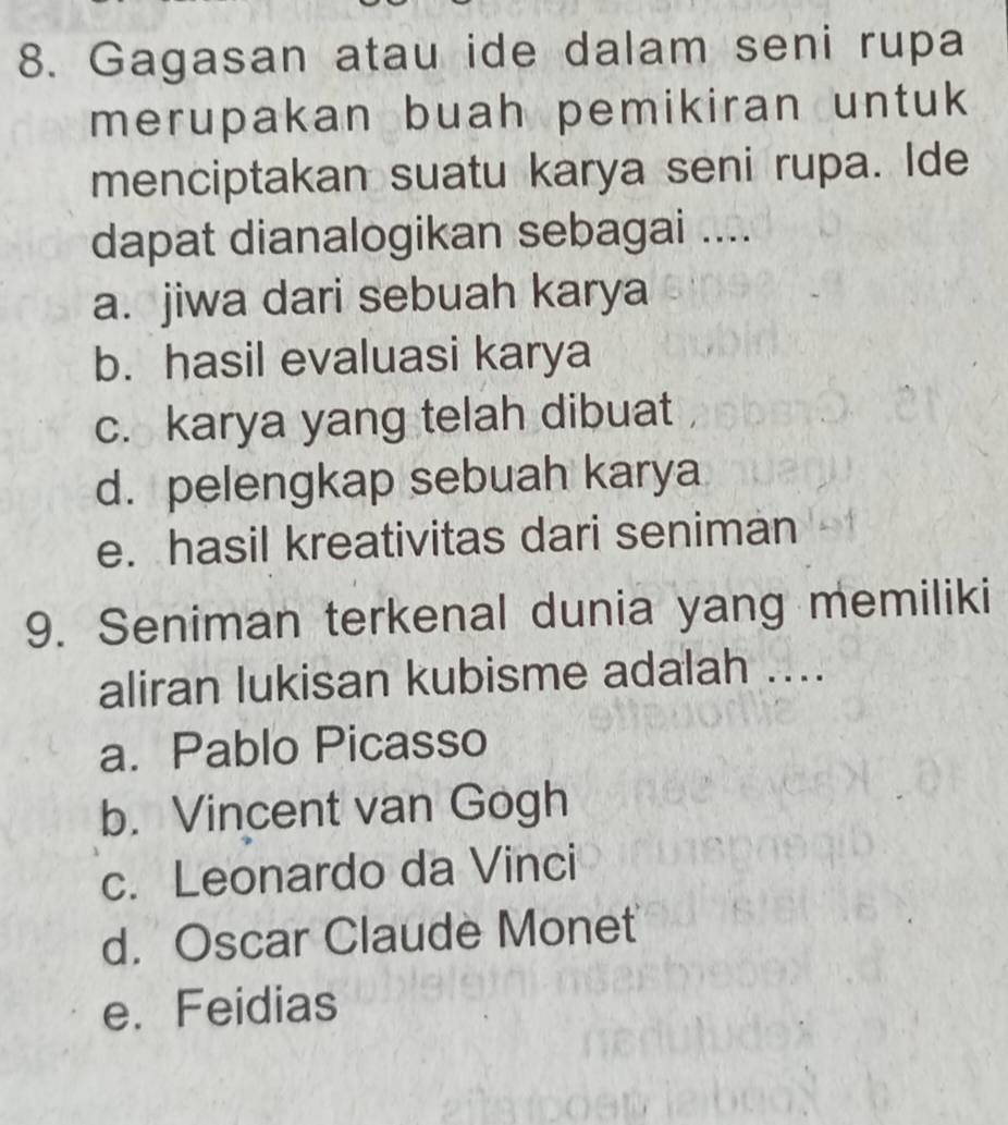 Gagasan atau ide dalam seni rupa
merupakan buah pemikiran untuk 
menciptakan suatu karya seni rupa. Ide
dapat dianalogikan sebagai ....
a. jiwa dari sebuah karya
b. hasil evaluasi karya
c. karya yang telah dibuat
d. pelengkap sebuah karya
e. hasil kreativitas dari seniman
9. Seniman terkenal dunia yang memiliki
aliran lukisan kubisme adalah ....
a. Pablo Picasso
b. Vincent van Gogh
c. Leonardo da Vinci
d. Oscar Claude Monet
e. Feidias