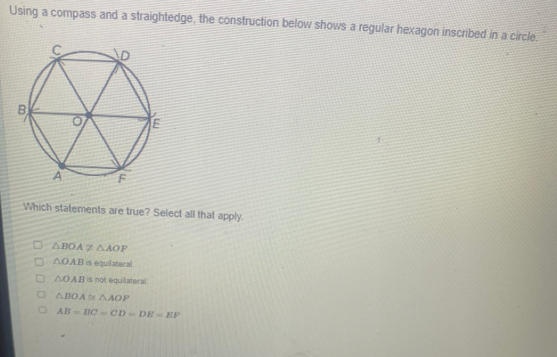 Using a compass and a straightedge, the construction below shows a regular hexagon inscribed in a circle.
Which statements are true? Select all that apply.
△ BOAnot ≌ △ AOF
△ OAB is equilateral.
△ OAB is not equilateral.
△ BOA≌ △ AOF
AB=BC=CD=DE=EF