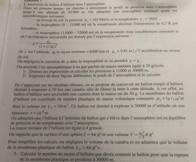 Exercice /
L'ascension du ballon d'hélium dans l'atmosphère
Dans un premier temps, on cherche à déterminer le profil de pression dans l'atmosphère
jusqu'à une altitude de 30 000 m. On admettra une atmosphère standard ayant les
caractéristiques suivantes :
- au niveau du sol, la pression P_n=101300Pa et la température T_==288K;
- la troposphère [0-11000m J où la température diminue linéairement de 6,5 K par
kilomètre ;
- la stratosphère [11000-32000m] où la température reste sensiblement constante et
où l'accélération universelle est donnée par l'expression suivante :
g=frac g_o(1+z/R_o)^2
où z est l’altitude, x le rayon terrestre =6400km et g_o=9.81m/s^21 l'accélération au niveau
du sol.
On négligera la variation de g dans la troposphère et on prendra g=g_a.
On assimile l'air atmosphérique à un gaz parfait de masse molaire égale à 29 g/mole.
1- Donner les expressions et calculer les pressions à 11000 et 30000 m.
2- Exprimer de deux façons différentes le poids de l'atmosphère et le calculer.
En s’appuyant sur les résultats obtenus, on se propose de concevoir un ballon rempli d'hélium
destiné à emporter à 30 km une caméra afin de filmer la terre à cette altitude. A cet effet, au
ballon d'hélium sera accrochée une caméra dont la masse est de 30 g. La membrane du ballon
d'hélium est constituée de matière plastique de masse volumique constante rho _p=1g/cm^3 et
dont le volume est V_p=10cm^3. Ce ballon est destiné à exploser à 30000 m d'altitude où son
épaisseur e=10^(-6)m.
On admettra que l'hélium à l'intérieur du ballon qui s'élève dans l'atmosphère est en équilibre
de pression et de température avec l'atmosphère.
La masse molaire de l'hélium est égale à 4 g/mole.
On rappelle que la surface d'une sphère S=4π R^2 et son volume V=4/3π R^3
Pour simplifier les calculs, on négligera le volume de la caméra et on admettra que le volume
de la membrane plastique du ballon V_p=4π R^2e.
3- Calculer le nombre de moles d'hélium que devra contenir le ballon pour que la rupture
de la membrane plastique se produise à 30000 m.