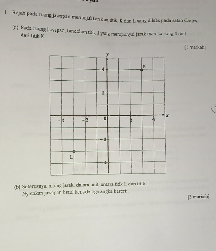 Rajah pada ruang jawapan menunjukkan dua titik, K dan L yang dilulis pada satah Cartes. 
(a) Pada ruang jawapan, tandakan titik J yang mempunyai jarak mencancang 6 unit 
dari titik K
[1 markah] 
(b) Seterusnya, hitung jarak, dalam unit, antara titik L dan titik J. 
Nyatakan jawapan betul kepada tiga angka bererti. 
[2 markahj