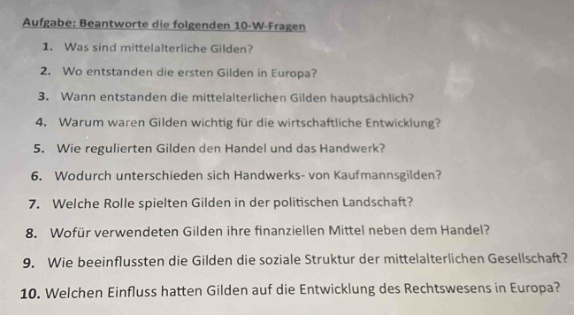 Aufgabe: Beantworte die folgenden 10-W-Fragen 
1. Was sind mittelalterliche Gilden? 
2. Wo entstanden die ersten Gilden in Europa? 
3. Wann entstanden die mittelalterlichen Gilden hauptsächlich? 
4. Warum waren Gilden wichtig für die wirtschaftliche Entwicklung? 
5. Wie regulierten Gilden den Handel und das Handwerk? 
6. Wodurch unterschieden sich Handwerks- von Kaufmannsgilden? 
7. Welche Rolle spielten Gilden in der politischen Landschaft? 
8. Wofür verwendeten Gilden ihre finanziellen Mittel neben dem Handel? 
9. Wie beeinflussten die Gilden die soziale Struktur der mittelalterlichen Gesellschaft? 
10. Welchen Einfluss hatten Gilden auf die Entwicklung des Rechtswesens in Europa?