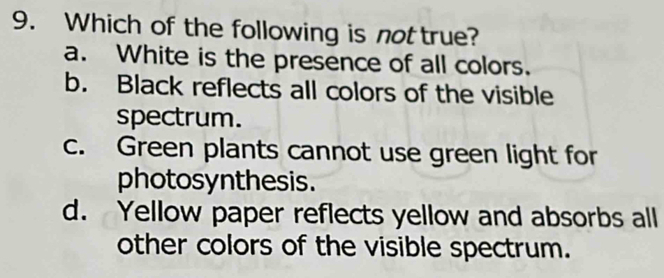 Which of the following is not true?
a. White is the presence of all colors.
b. Black reflects all colors of the visible
spectrum.
c. Green plants cannot use green light for
photosynthesis.
d. Yellow paper reflects yellow and absorbs all
other colors of the visible spectrum.