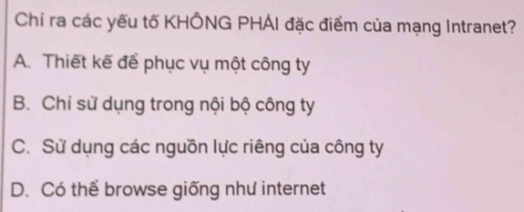 Chỉ ra các yếu tố KHÔNG PHÁI đặc điểm của mạng Intranet?
A. Thiết kế để phục vụ một công ty
B. Chỉ sử dụng trong nội bộ công ty
C. Sử dụng các nguồn lực riêng của công ty
D. Có thể browse giống như internet