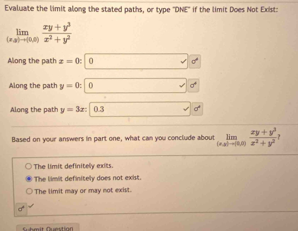 Evaluate the limit along the stated paths, or type ''DNE'' if the limit Does Not Exist:
limlimits _(x,y)to (0,0) (xy+y^3)/x^2+y^2 
Along the path x=0 : 0 sigma^4
Along the path y=0 : 0 sigma^6
Along the path y=3x : 0.3 sigma^4
Based on your answers in part one, what can you conclude about limlimits _(x,y)to (0,0) (xy+y^3)/x^2+y^2  7
The limit definitely exits.
The limit definitely does not exist.
The limit may or may not exist.
sigma^6
Submit Question