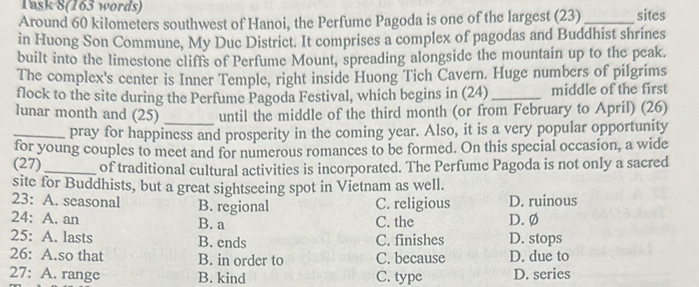 Task 8(163 words)
Around 60 kilometers southwest of Hanoi, the Perfume Pagoda is one of the largest (23) _sites
in Huong Son Commune, My Duc District. It comprises a complex of pagodas and Buddhist shrines
built into the limestone cliffs of Perfume Mount, spreading alongside the mountain up to the peak.
The complex's center is Inner Temple, right inside Huong Tich Cavern. Huge numbers of pilgrims
flock to the site during the Perfume Pagoda Festival, which begins in (24) _middle of the first
lunar month and (25) _until the middle of the third month (or from February to April) (26)
_pray for happiness and prosperity in the coming year. Also, it is a very popular opportunity
for young couples to meet and for numerous romances to be formed. On this special occasion, a wide
(27)_ of traditional cultural activities is incorporated. The Perfume Pagoda is not only a sacred
site for Buddhists, but a great sightseeing spot in Vietnam as well.
23: A. seasonal B. regional C. religious D. ruinous
24: A. an B. a C. the D. Ø
25: A. lasts B. ends C. finishes D. stops
26: A.so that B. in order to C. because D. due to
27: A. range B. kind C. type D. series