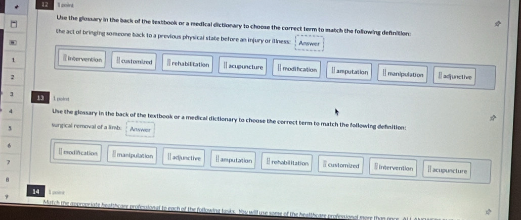 12 1 point
Use the glossary in the back of the textbook or a medical dictionary to choose the correct term to match the following definition:
the act of bringing someone back to a previous physical state before an injury or illness: Answer
1 Ⅱ intervention [ customized ]] rehabilitation  acupuncture [ modification 1 amputation [ manipulation
2 Ⅱ adjunctive
3 13 1 point
4 Use the glossary in the back of the textbook or a medical dictionary to choose the correct term to match the following defnition:
5 surgical removal of a limb: Answer
₹modification É manipulation
6 adjunctive ⊥ amputation
7 rehabilitation [ customized ₹ Intervention [ acupuncture
8
14 1 point
9
Match the appror healthcare professional to each of the following tasks. You will use some of the healthcare professional more than on