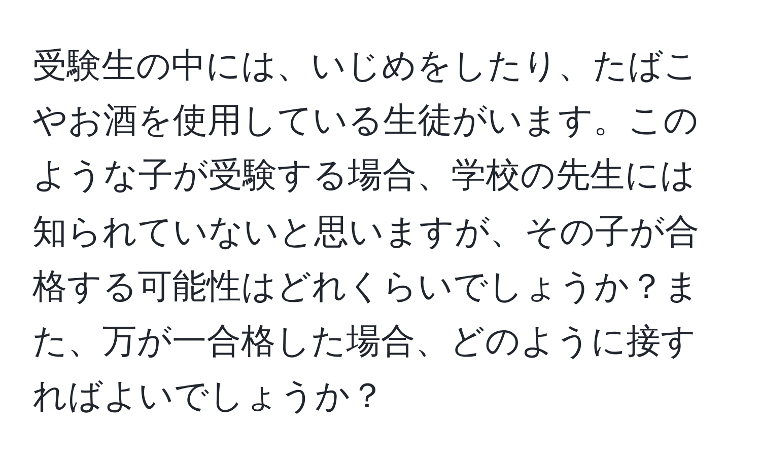 受験生の中には、いじめをしたり、たばこやお酒を使用している生徒がいます。このような子が受験する場合、学校の先生には知られていないと思いますが、その子が合格する可能性はどれくらいでしょうか？また、万が一合格した場合、どのように接すればよいでしょうか？