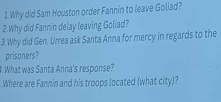 Why did Sam Houston order Fannin to leave Goliad? 
2. Why did Fannin delay leaving Goliad? 
3. Why did Gen. Urrea ask Santa Anna for mercy in regards to the 
prisoners? 
4. What was Santa Anna’s response? 
. Where are Fannin and his troops located (what city)?