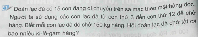 4 Đoàn lạc đà có 15 con đang di chuyển trên sa mạc theo một hàng dọc. 
Người ta sử dụng các con lạc đà từ con thứ 3 đến con thứ 12 để chở 
hàng. Biết mỗi con lạc đà đó chở 150 kg hàng. Hỏi đoàn lạc đà chở tất cả 
bao nhiêu ki-lô-gam hàng?