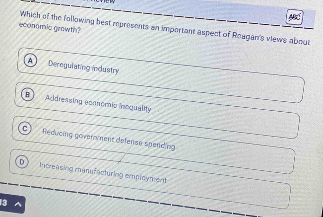 ABC
economic growth?
Which of the following best represents an important aspect of Reagan's views about
A Deregulating industry
B Addressing economic inequality
Reducing government defense spending
D Increasing manufacturing employment
13