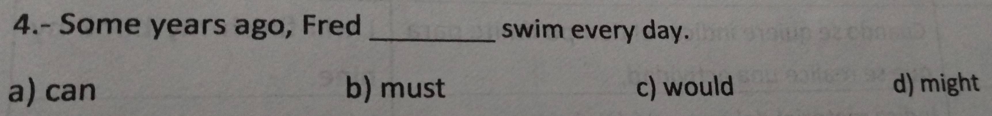 4.- Some years ago, Fred _swim every day.
a) can b) must c) would d) might