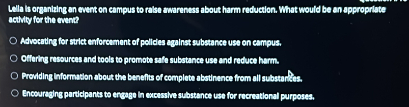 Lelia is organizing an event on campus to raise awareness about harm reduction. What would be an appropriate
activity for the event?
Advocating for strict enforcement of policies against substance use on campus.
Offering resources and tools to promote safe substance use and reduce harm.
Providing information about the benefits of complete abstinence from all substances.
Encouraging participants to engage in excessive substance use for recreational purposes.