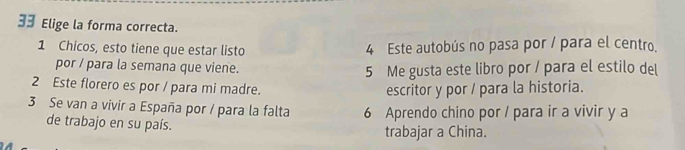 Elige la forma correcta.
1 Chicos, esto tiene que estar listo 4 Este autobús no pasa por / para el centro. 
por / para la semana que viene. 
5 Me gusta este libro por / para el estilo del 
2 Este florero es por / para mi madre. 
escritor y por / para la historia. 
3 Se van a vivir a España por / para la falta 6 Aprendo chino por / para ir a vivir y a 
de trabajo en su país. 
trabajar a China.