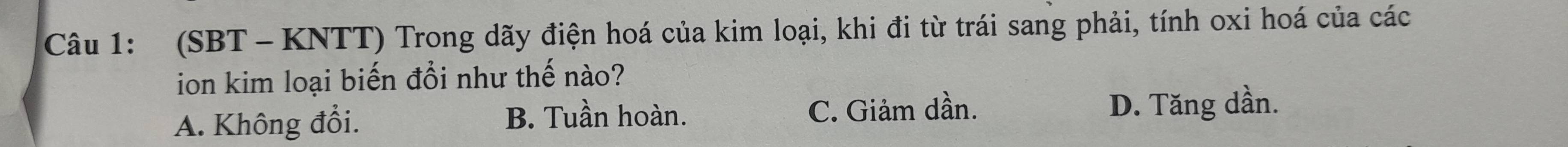 (SBT - KNTT) Trong dãy điện hoá của kim loại, khi đi từ trái sang phải, tính oxi hoá của các
ion kim loại biến đổi như thế nào?
A. Không đổi. B. Tuần hoàn. C. Giảm dần. D. Tăng dần.