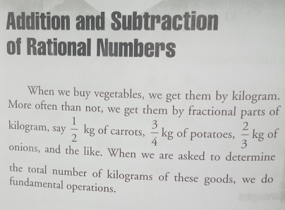 Addition and Subtraction 
of Rational Numbers 
When we buy vegetables, we get them by kilogram. 
More often than not, we get them by fractional parts of 
kilogram, say  1/2 kg of carrots,  3/4 kg of potatoes,  2/3 kg of 
onions, and the like. When we are asked to determine 
the total number of kilograms of these goods, we do 
fundamental operations.