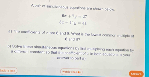 A pair of simultaneous equations are shown below.
6x+7y=27
8x+11y=41
a) The coefficients of æ are 6 and 8. What is the lowest common multiple of
6 and 8?
b) Solve these simultaneous equations by first multiplying each equation by
a different constant so that the coefficient of æ in both equations is your
answer to part a).
Back to task Watch video ■* Answer >