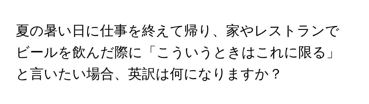 夏の暑い日に仕事を終えて帰り、家やレストランでビールを飲んだ際に「こういうときはこれに限る」と言いたい場合、英訳は何になりますか？