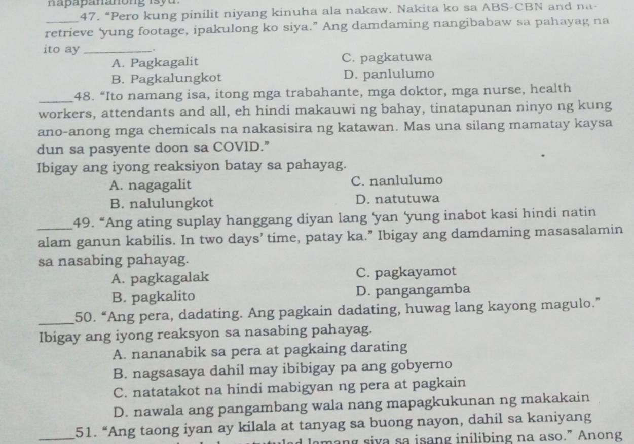 napapananong isy u 
47. “Pero kung pinilit niyang kinuha ala nakaw. Nakita ko sa ABS-CBN and na-
retrieve ‘yung footage, ipakulong ko siya.” Ang damdaming nangibabaw sa pahayag na
ito ay_
.
A. Pagkagalit C. pagkatuwa
B. Pagkalungkot D. panlulumo
_48. “Ito namang isa, itong mga trabahante, mga doktor, mga nurse, health
workers, attendants and all, eh hindi makauwi ng bahay, tinatapunan ninyo ng kung
ano-anong mga chemicals na nakasisira ng katawan. Mas una silang mamatay kaysa
dun sa pasyente doon sa COVID.”
Ibigay ang iyong reaksiyon batay sa pahayag.
A. nagagalit C. nanlulumo
B. nalulungkot D. natutuwa
_49. “Ang ating suplay hanggang diyan lang ‘yan ‘yung inabot kasi hindi natin
alam ganun kabilis. In two days ’ time, patay ka.” Ibigay ang damdaming masasalamin
sa nasabing pahayag.
A. pagkagalak C. pagkayamot
B. pagkalito D. pangangamba
_50. “Ang pera, dadating. Ang pagkain dadating, huwag lang kayong magulo.”
Ibigay ang iyong reaksyon sa nasabing pahayag.
A. nananabik sa pera at pagkaing darating
B. nagsasaya dahil may ibibigay pa ang gobyerno
C. natatakot na hindi mabigyan ng pera at pagkain
D. nawala ang pangambang wala nang mapagkukunan ng makakain
_51. “Ang taong iyan ay kilala at tanyag sa buong nayon, dahil sa kaniyang
amang siva sa isang inilibing na aso.” Anong